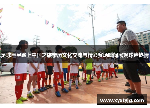足球巨星踏上中国之旅亲历文化交流与精彩赛场瞬间展现球迷热情
