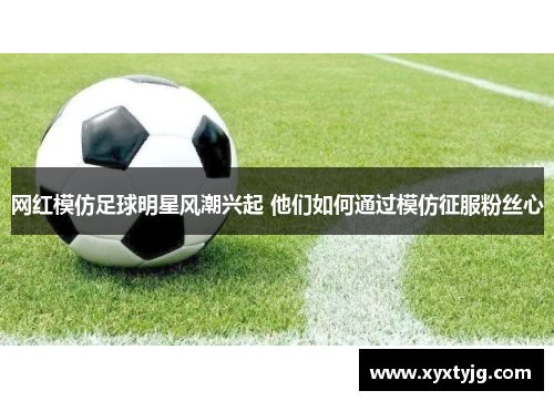 网红模仿足球明星风潮兴起 他们如何通过模仿征服粉丝心