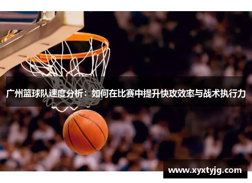 广州篮球队速度分析：如何在比赛中提升快攻效率与战术执行力
